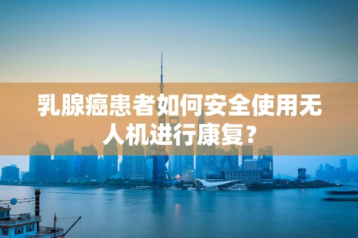 乳腺癌患者如何安全使用无人机进行康复？