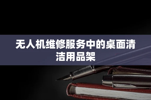 无人机维修服务中的桌面清洁用品架
