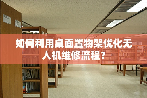 如何利用桌面置物架优化无人机维修流程？