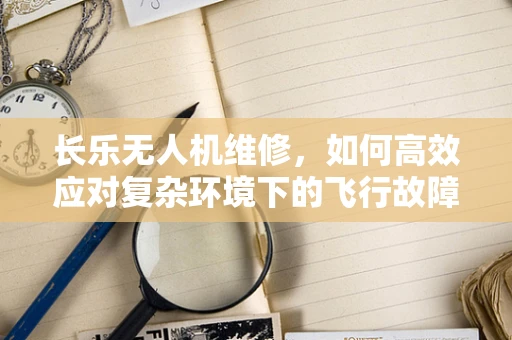 长乐无人机维修，如何高效应对复杂环境下的飞行故障？