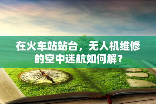 在火车站站台，无人机维修的空中迷航如何解？
