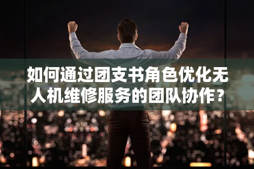 如何通过团支书角色优化无人机维修服务的团队协作？