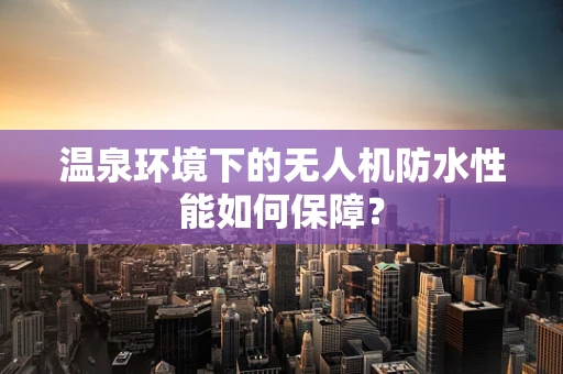 温泉环境下的无人机防水性能如何保障？