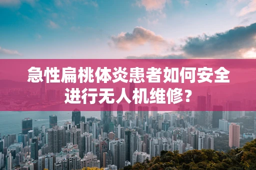 急性扁桃体炎患者如何安全进行无人机维修？