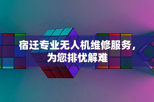 宿迁专业无人机维修服务，为您排忧解难