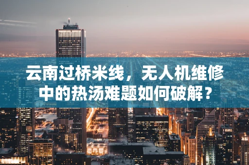云南过桥米线，无人机维修中的热汤难题如何破解？