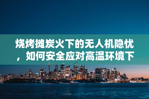 烧烤摊炭火下的无人机隐忧，如何安全应对高温环境下的无人机维修挑战？