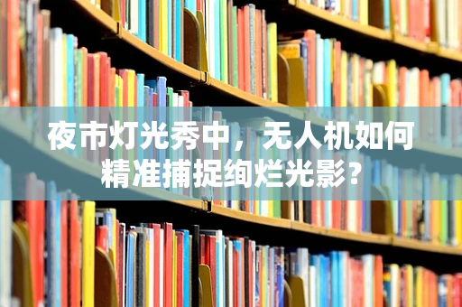 夜市灯光秀中，无人机如何精准捕捉绚烂光影？