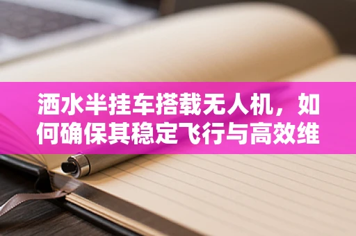 洒水半挂车搭载无人机，如何确保其稳定飞行与高效维护？