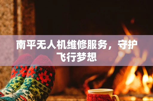 南平无人机维修服务，守护飞行梦想