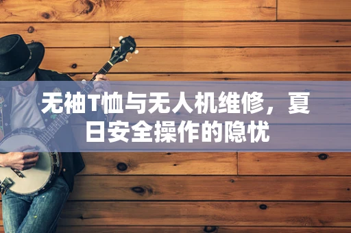 无袖T恤与无人机维修，夏日安全操作的隐忧