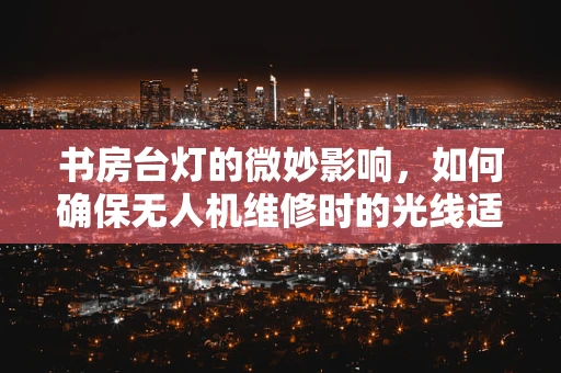 书房台灯的微妙影响，如何确保无人机维修时的光线适宜？