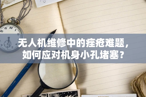 无人机维修中的痤疮难题，如何应对机身小孔堵塞？