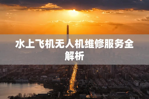 水上飞机无人机维修服务全解析