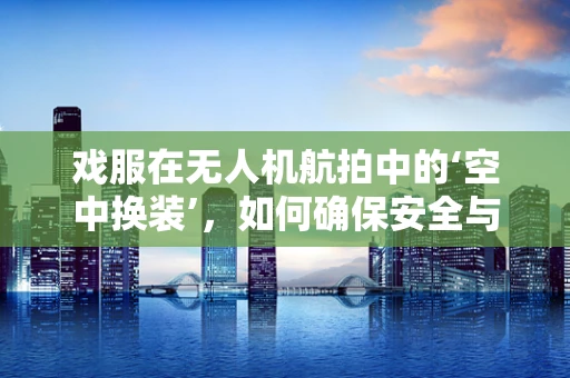 戏服在无人机航拍中的‘空中换装’，如何确保安全与效果？