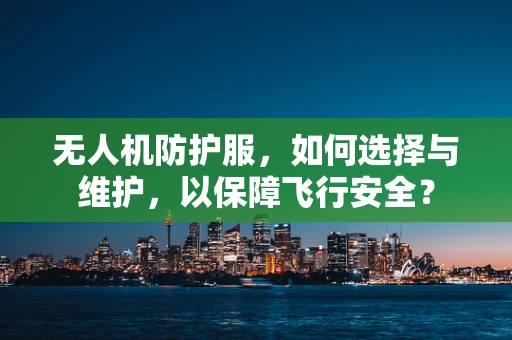无人机防护服，如何选择与维护，以保障飞行安全？