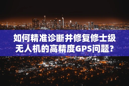 如何精准诊断并修复修士级无人机的高精度GPS问题？