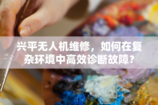 兴平无人机维修，如何在复杂环境中高效诊断故障？