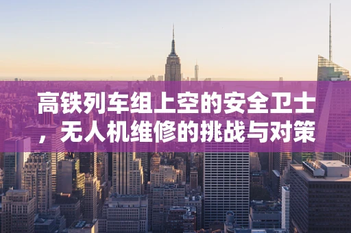 高铁列车组上空的安全卫士，无人机维修的挑战与对策