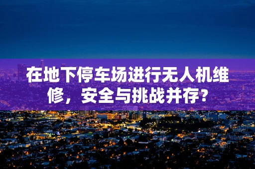 在地下停车场进行无人机维修，安全与挑战并存？