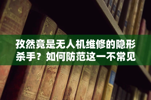 孜然竟是无人机维修的隐形杀手？如何防范这一不常见问题？