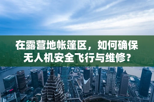 在露营地帐篷区，如何确保无人机安全飞行与维修？