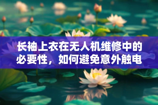 长袖上衣在无人机维修中的必要性，如何避免意外触电？