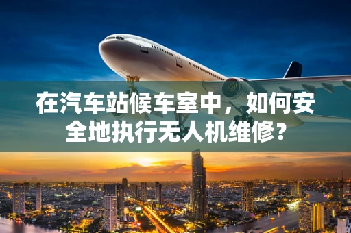 在汽车站候车室中，如何安全地执行无人机维修？
