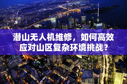 潜山无人机维修，如何高效应对山区复杂环境挑战？