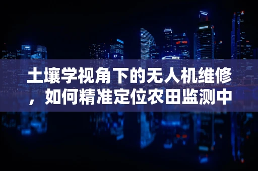土壤学视角下的无人机维修，如何精准定位农田监测中的‘隐形故障’？