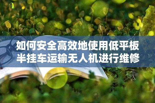 如何安全高效地使用低平板半挂车运输无人机进行维修服务？