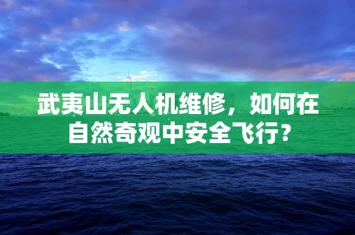 武夷山无人机维修，如何在自然奇观中安全飞行？