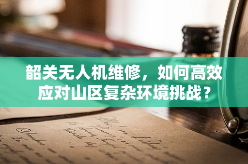 韶关无人机维修，如何高效应对山区复杂环境挑战？