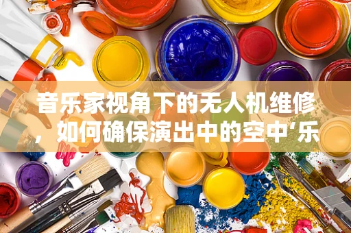 音乐家视角下的无人机维修，如何确保演出中的空中‘乐章’完美无缺？