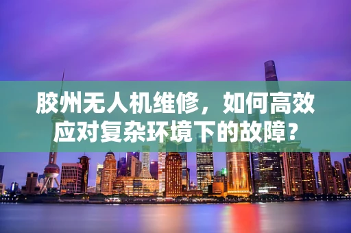 胶州无人机维修，如何高效应对复杂环境下的故障？