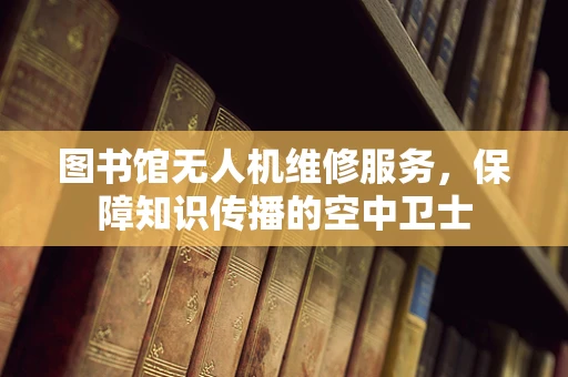图书馆无人机维修服务，保障知识传播的空中卫士