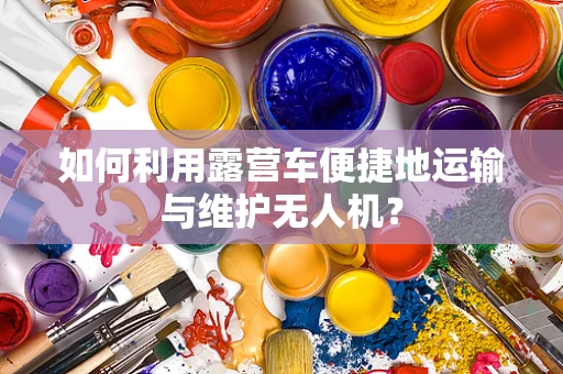 如何利用露营车便捷地运输与维护无人机？