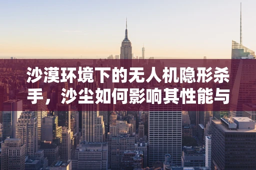 沙漠环境下的无人机隐形杀手，沙尘如何影响其性能与维修？