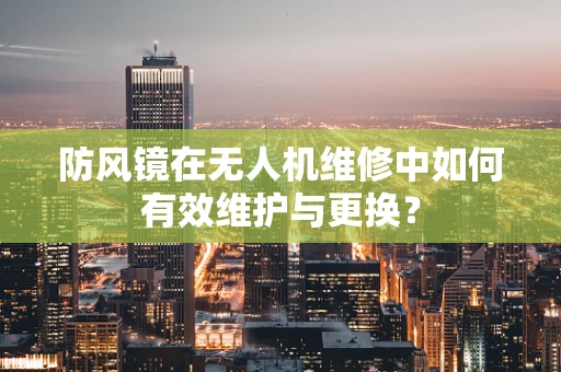 防风镜在无人机维修中如何有效维护与更换？