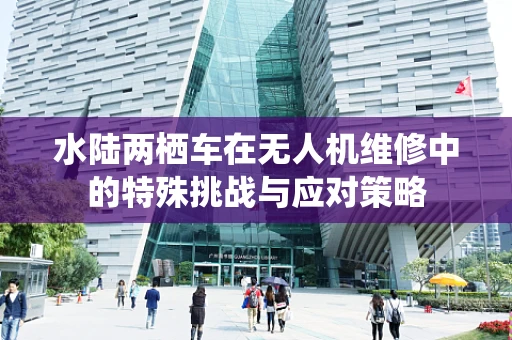 水陆两栖车在无人机维修中的特殊挑战与应对策略