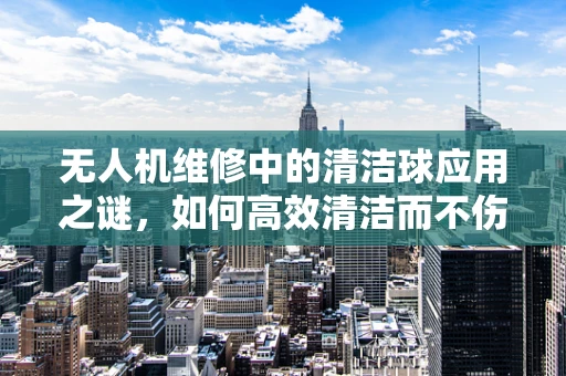 无人机维修中的清洁球应用之谜，如何高效清洁而不伤机？