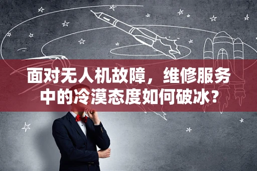 面对无人机故障，维修服务中的冷漠态度如何破冰？