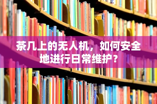茶几上的无人机，如何安全地进行日常维护？