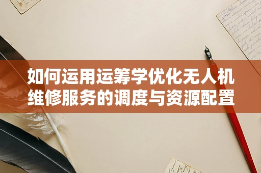 如何运用运筹学优化无人机维修服务的调度与资源配置？