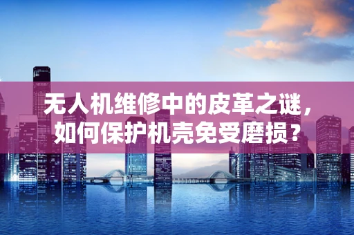 无人机维修中的皮革之谜，如何保护机壳免受磨损？
