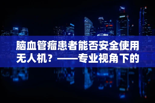 脑血管瘤患者能否安全使用无人机？——专业视角下的安全考量