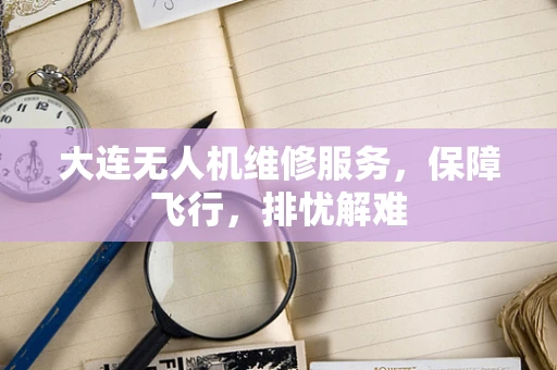 大连无人机维修服务，保障飞行，排忧解难