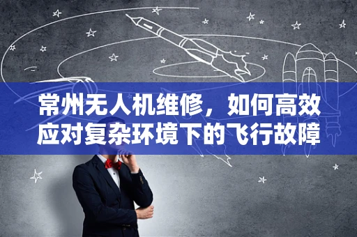 常州无人机维修，如何高效应对复杂环境下的飞行故障？