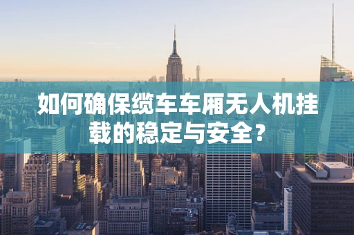 如何确保缆车车厢无人机挂载的稳定与安全？