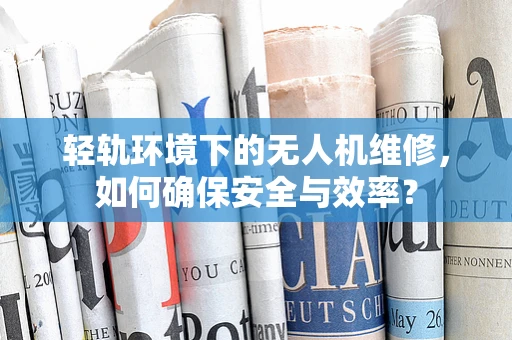 轻轨环境下的无人机维修，如何确保安全与效率？